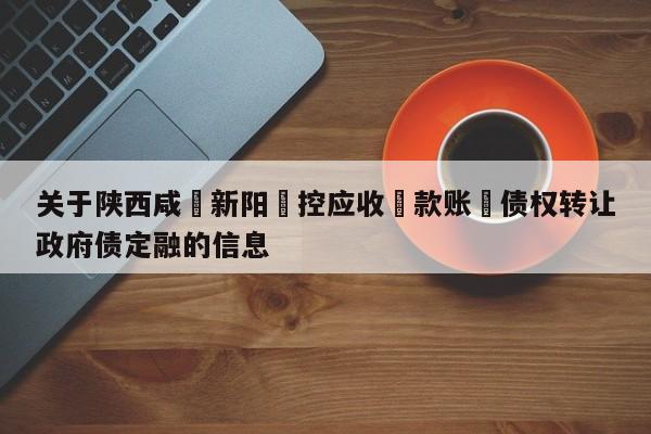 关于陕西咸‮新阳‬控应收‮款账‬债权转让政府债定融的信息