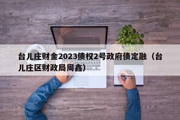 台儿庄财金2023债权2号政府债定融（台儿庄区财政局周鑫）