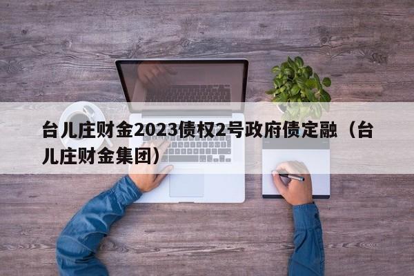 台儿庄财金2023债权2号政府债定融（台儿庄财金集团）