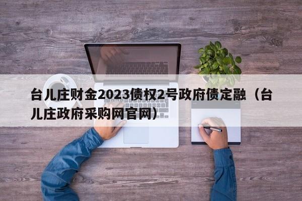 台儿庄财金2023债权2号政府债定融（台儿庄政府采购网官网）