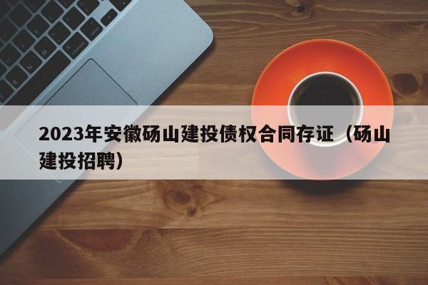 2023年安徽砀山建投债权合同存证（砀山建投招聘）