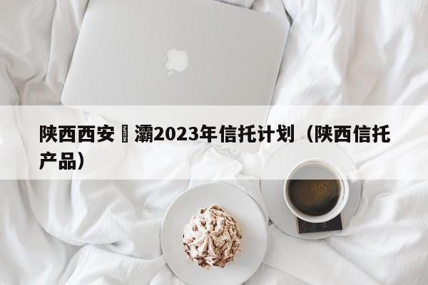 陕西西安浐灞2023年信托计划（陕西信托产品）