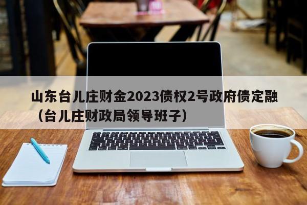 山东台儿庄财金2023债权2号政府债定融（台儿庄财政局领导班子）