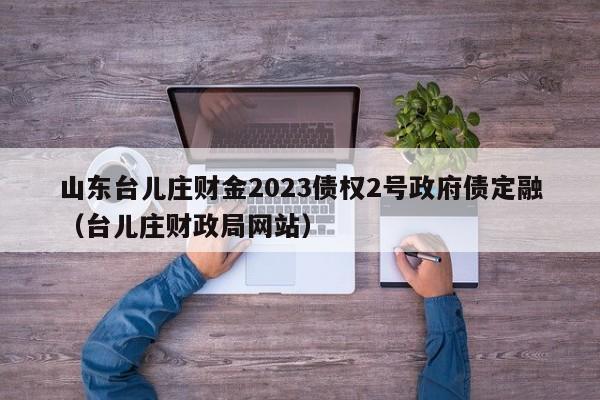 山东台儿庄财金2023债权2号政府债定融（台儿庄财政局网站）