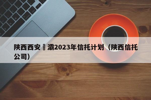 陕西西安浐灞2023年信托计划（陕西信托公司）