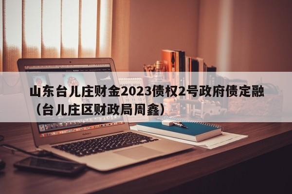 山东台儿庄财金2023债权2号政府债定融（台儿庄区财政局周鑫）