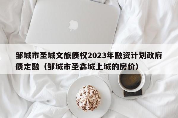 邹城市圣城文旅债权2023年融资计划政府债定融（邹城市圣鑫城上城的房价）