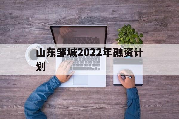 山东邹城2022年融资计划(邹城市政府融资)