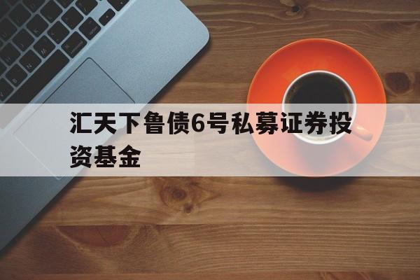 汇天下鲁债6号私募证券投资基金的简单介绍