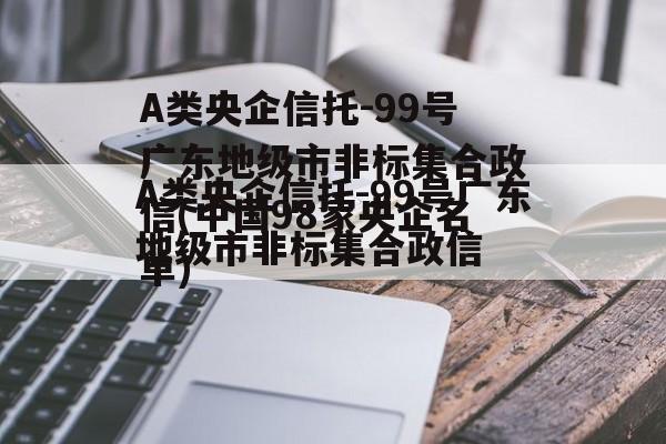 A类央企信托-99号广东地级市非标集合政信(中国98家央企名单)