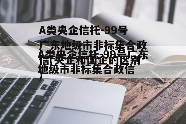 A类央企信托-99号广东地级市非标集合政信(央企和国企的区别)