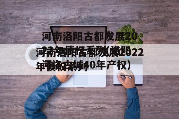 河南洛阳古都发展2022年债权系列(洛阳河洛古城40年产权)