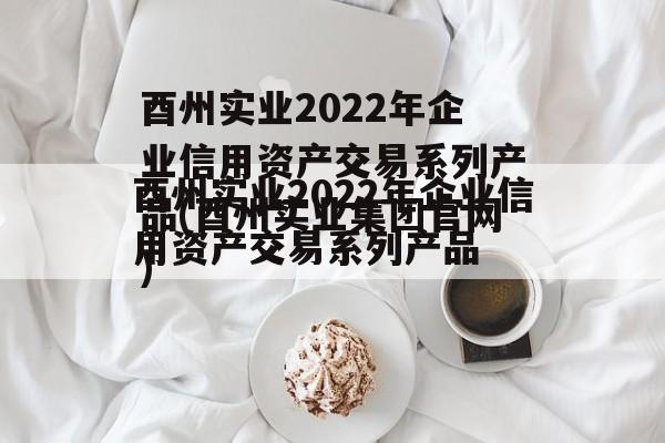 酉州实业2022年企业信用资产交易系列产品(酉州实业集团官网)