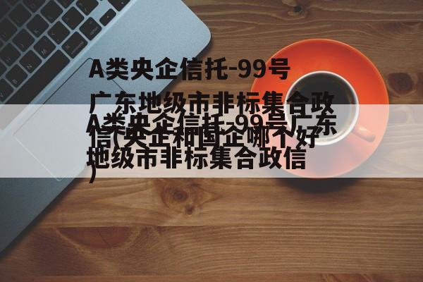 A类央企信托-99号广东地级市非标集合政信(央企和国企哪个好)