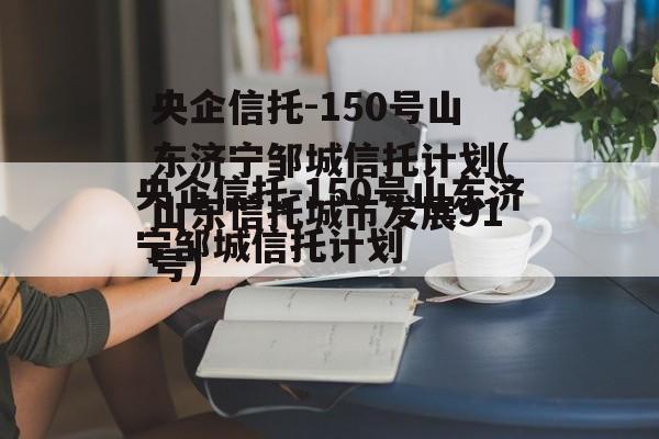 央企信托-150号山东济宁邹城信托计划(山东信托城市发展91号)