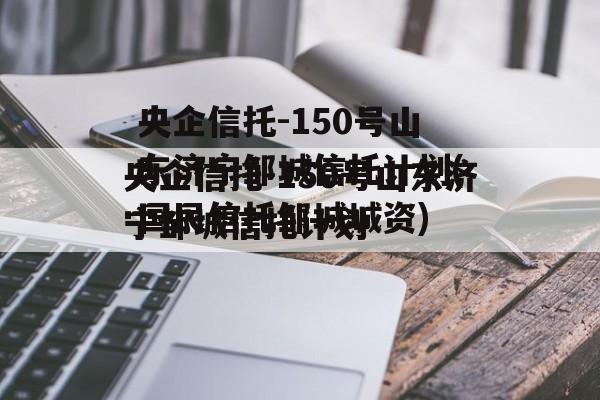 央企信托-150号山东济宁邹城信托计划(国民信托邹城城资)