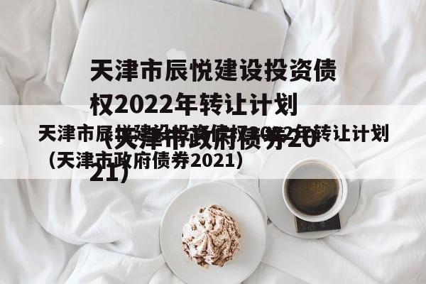 天津市辰悦建设投资债权2022年转让计划（天津市政府债券2021）