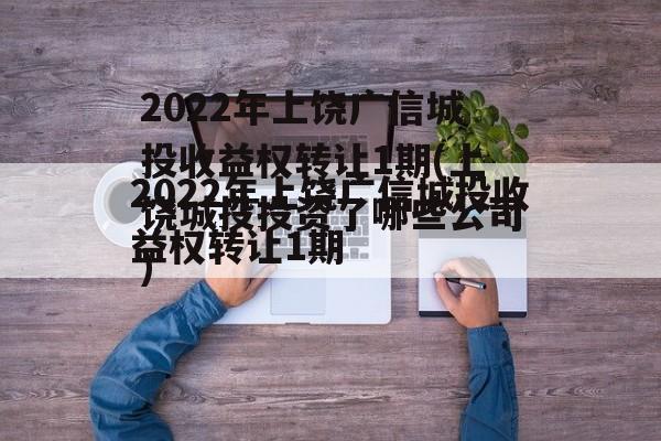 2022年上饶广信城投收益权转让1期(上饶城投投资了哪些公司)