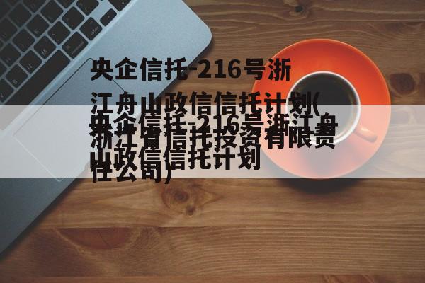 央企信托-216号浙江舟山政信信托计划(浙江省信托投资有限责任公司)