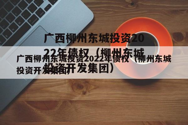 广西柳州东城投资2022年债权（柳州东城投资开发集团）