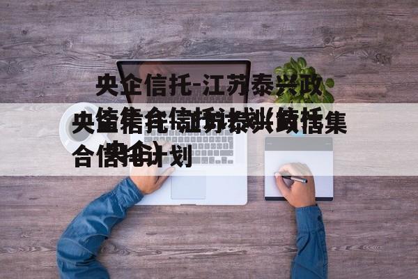 央企信托-江苏泰兴政信集合信托计划(信托 央企)