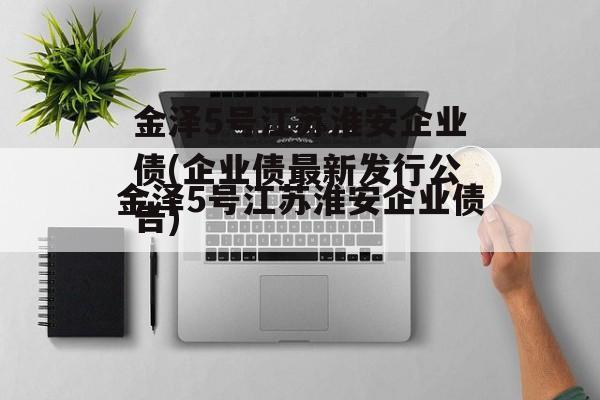 金泽5号江苏淮安企业债(企业债最新发行公告)