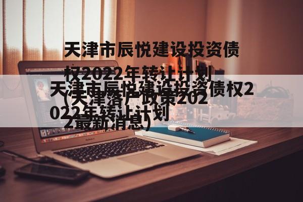 天津市辰悦建设投资债权2022年转让计划(天津落户政策2022最新消息)