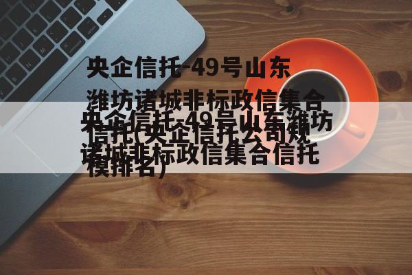 央企信托-49号山东潍坊诸城非标政信集合信托(央企信托公司规模排名)