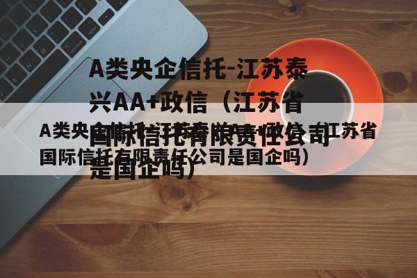 A类央企信托-江苏泰兴AA+政信（江苏省国际信托有限责任公司是国企吗）