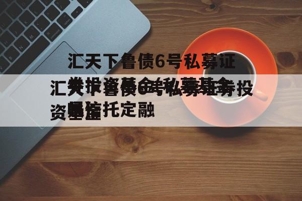 汇天下鲁债6号私募证券投资基金(私募基金是信托定融
吗)