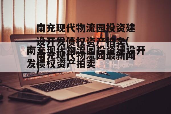 南充现代物流园投资建设开发债权资产拍卖(南充现代物流园最新闻)