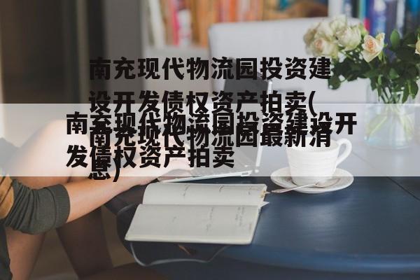 南充现代物流园投资建设开发债权资产拍卖(南充现代物流园最新消息)