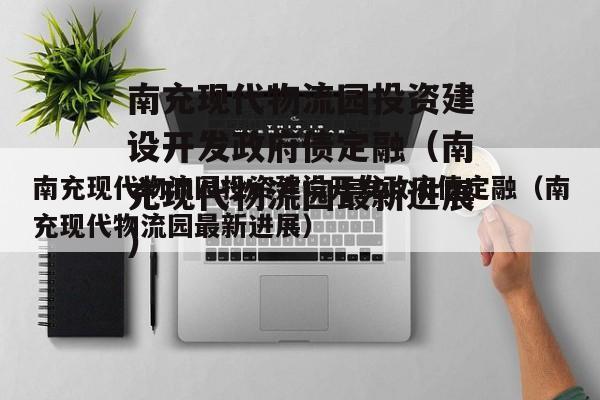 南充现代物流园投资建设开发政府债定融（南充现代物流园最新进展）