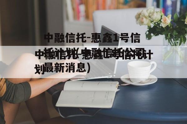 中融信托-惠鑫1号信托计划(中融信托公司最新消息)