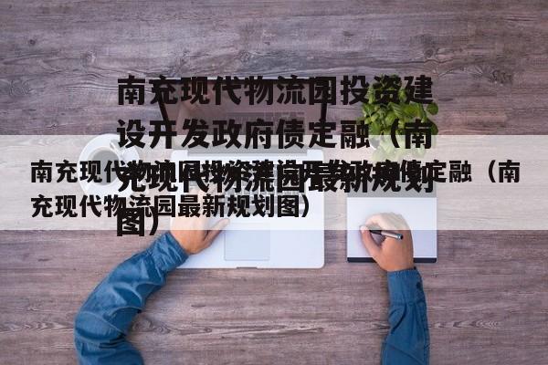 南充现代物流园投资建设开发政府债定融（南充现代物流园最新规划图）