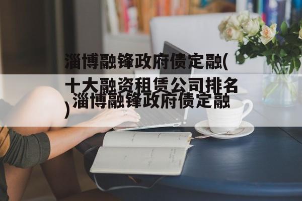 淄博融锋政府债定融(十大融资租赁公司排名)