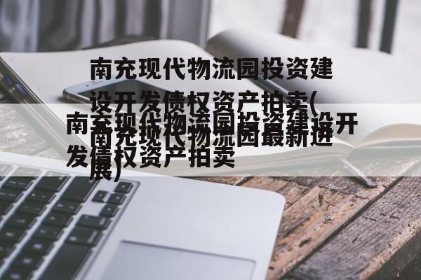 南充现代物流园投资建设开发债权资产拍卖(南充现代物流园最新进展)