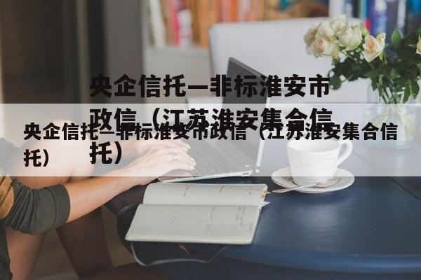 央企信托—非标淮安市政信（江苏淮安集合信托）