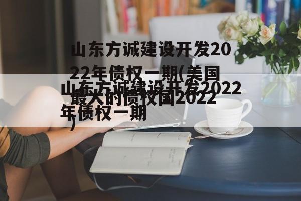 山东方诚建设开发2022年债权一期(美国最大的债权国2022)