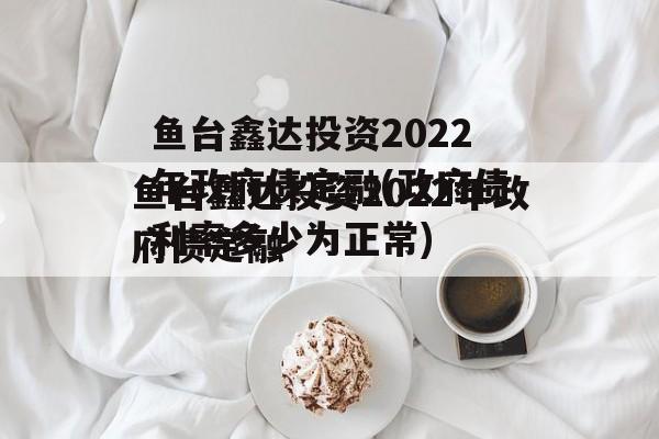 鱼台鑫达投资2022年政府债定融(政府债利率多少为正常)