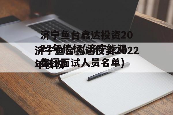 济宁鱼台鑫达投资2022年债权(济宁能源集团面试人员名单)