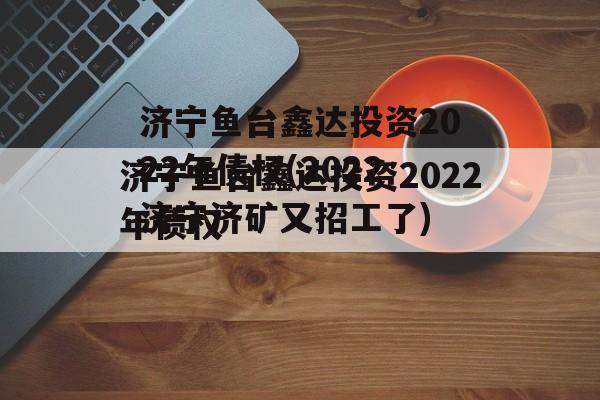 济宁鱼台鑫达投资2022年债权(2022济宁济矿又招工了)