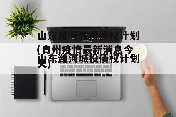 山东潍河城投债权计划(青州疫情最新消息今天)