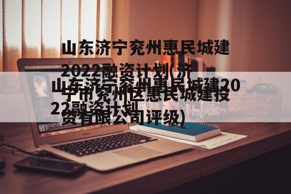 山东济宁兖州惠民城建2022融资计划(济宁市兖州区惠民城建投资有限公司评级)