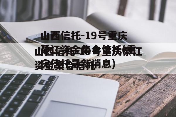 山西信托-19号重庆綦江资金集合信托(重庆信托最新消息)