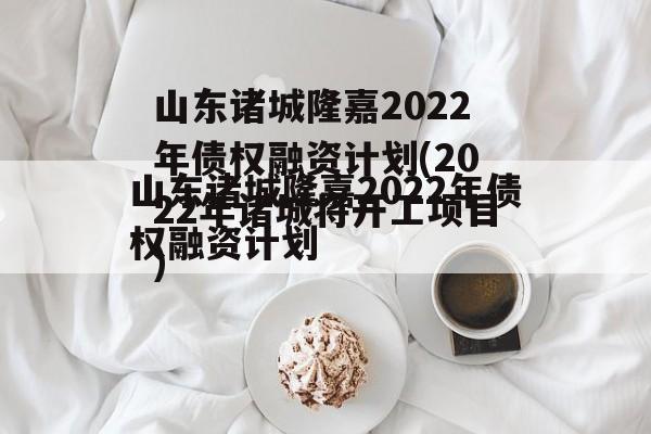 山东诸城隆嘉2022年债权融资计划(2022年诸城将开工项目)