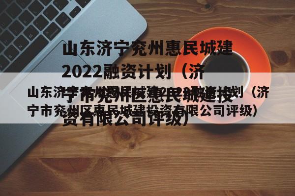 山东济宁兖州惠民城建2022融资计划（济宁市兖州区惠民城建投资有限公司评级）