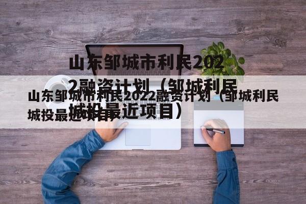 山东邹城市利民2022融资计划（邹城利民城投最近项目）