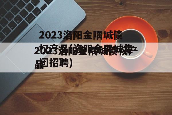 2023洛阳金隅城债权产品(洛阳金隅城集团招聘)