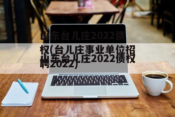 山东台儿庄2022债权(台儿庄事业单位招聘2022)